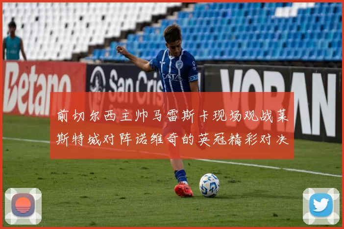 前切尔西主帅马雷斯卡现场观战莱斯特城对阵诺维奇的英冠精彩对决