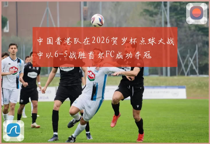 中国香港队在2026贺岁杯点球大战中以6-5战胜首尔FC成功夺冠