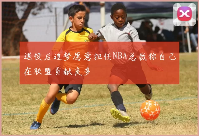 退役后追梦愿意担任NBA总裁称自己在联盟贡献良多