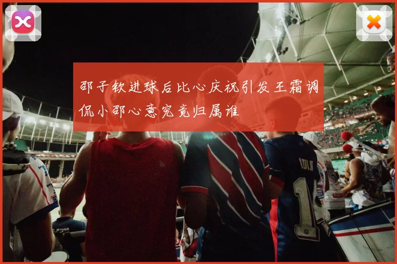 邵子钦进球后比心庆祝引发王霜调侃小邵心意究竟归属谁